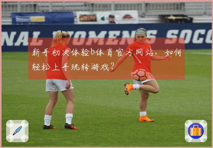 新手初次体验b体育官方网站，如何轻松上手玩转游戏？