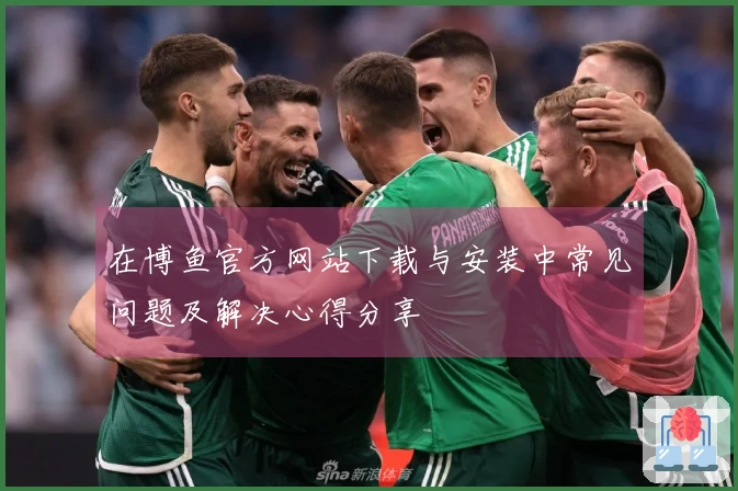 在博鱼官方网站下载与安装中常见问题及解决心得分享