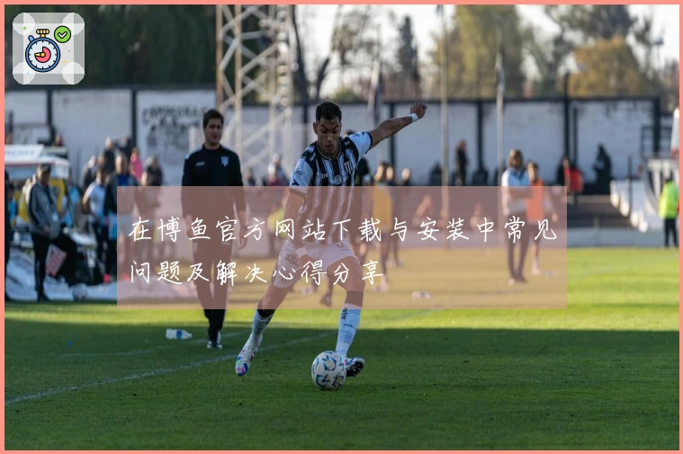 在博鱼官方网站下载与安装中常见问题及解决心得分享
